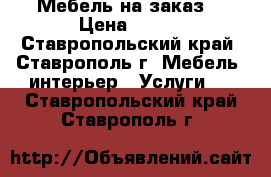 Мебель на заказ  › Цена ­ 150 - Ставропольский край, Ставрополь г. Мебель, интерьер » Услуги   . Ставропольский край,Ставрополь г.